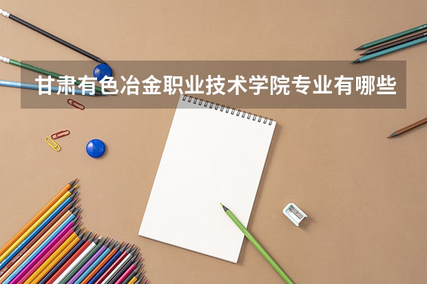 甘肃有色冶金职业技术学院专业有哪些 甘肃有色冶金职业技术学院优势专业有什么