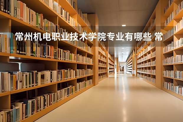 常州机电职业技术学院专业有哪些 常州机电职业技术学院优势专业有什么