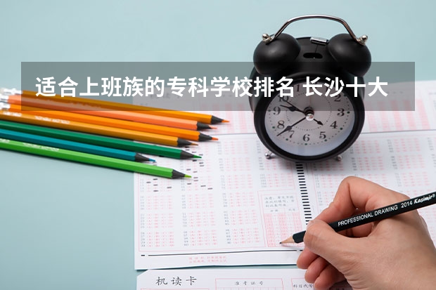 适合上班族的专科学校排名 长沙十大排名职业学校?