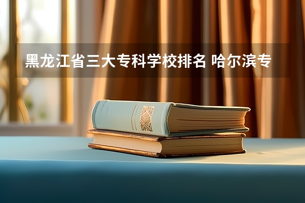 黑龙江省三大专科学校排名 哈尔滨专科学校排名及分数线