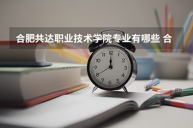 合肥共达职业技术学院专业有哪些 合肥共达职业技术学院优势专业有什么