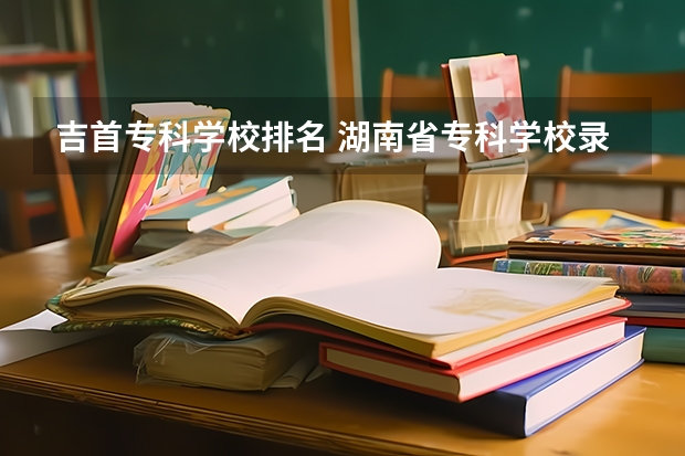 吉首专科学校排名 湖南省专科学校录取分数线排名