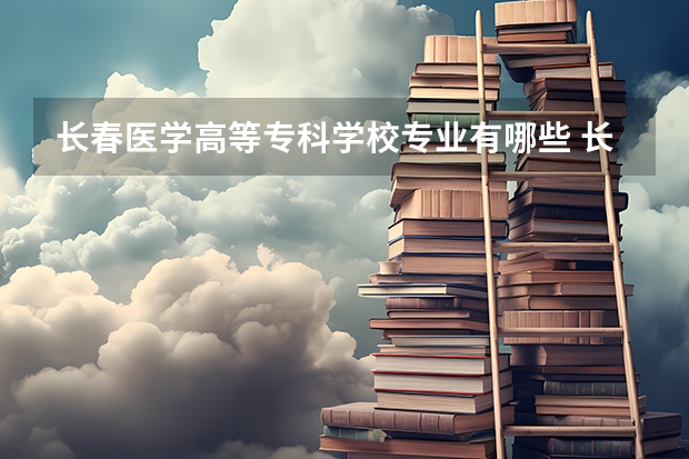 长春医学高等专科学校专业有哪些 长春医学高等专科学校优势专业有什么