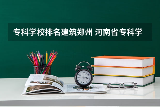 专科学校排名建筑郑州 河南省专科学校排名榜（河南省专科学校排名榜前十）