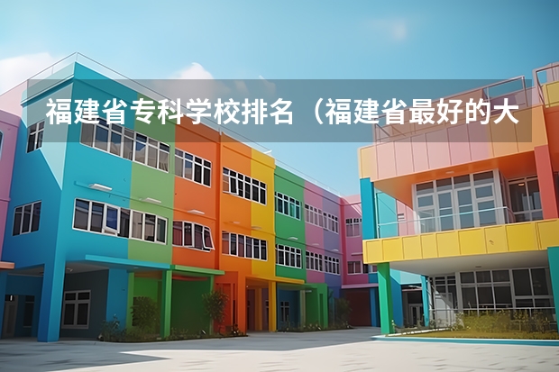 福建省专科学校排名（福建省最好的大专学校排名）