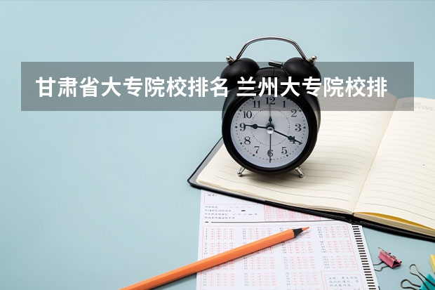 甘肃省大专院校排名 兰州大专院校排名 甘肃高职院校排行榜2022