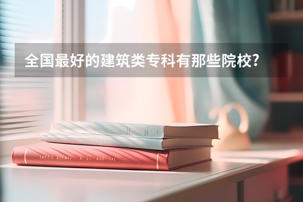 全国最好的建筑类专科有那些院校? 专科学校排名 希望介绍点好的二本院校