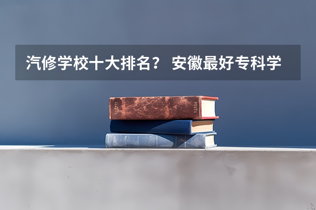 汽修学校十大排名？ 安徽最好专科学校排名 汽修学校排行榜？