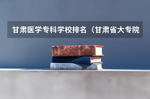 甘肃医学专科学校排名（甘肃省大专院校排名）