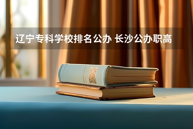 辽宁专科学校排名公办 长沙公办职高学校排名 湖南省公办专科院校排名榜