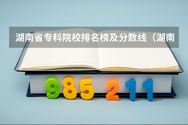 湖南省专科院校排名榜及分数线（湖南专科院校排名最新排行榜）