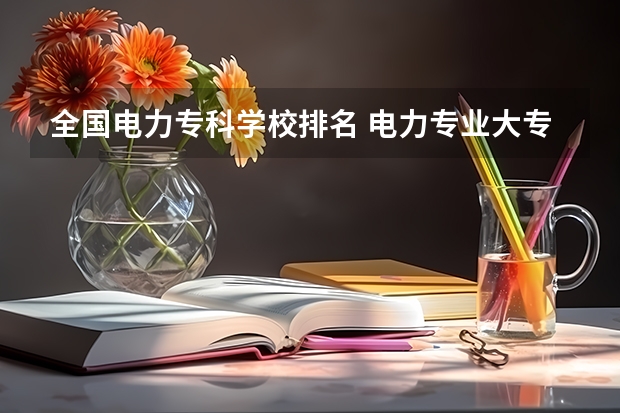 全国电力专科学校排名 电力专业大专院校排名 全国24所电力专科学校排名