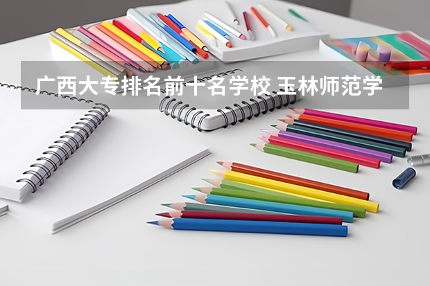 广西大专排名前十名学校 玉林师范学院排名 广西大专排名前十的学校公办