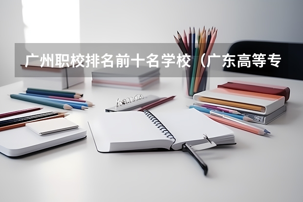 广州职校排名前十名学校（广东高等专科学校排名）