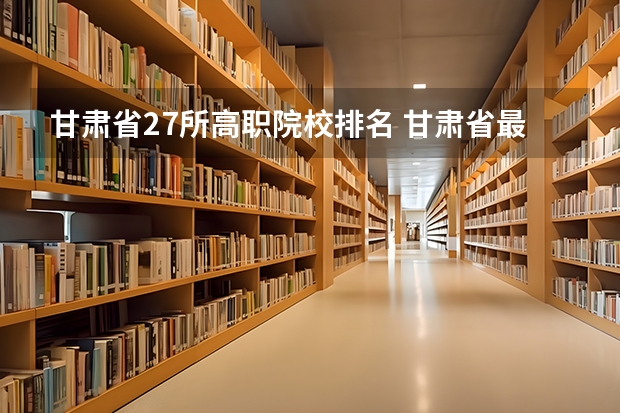 甘肃省27所高职院校排名 甘肃省最好的专科学校 兰州大专院校排名