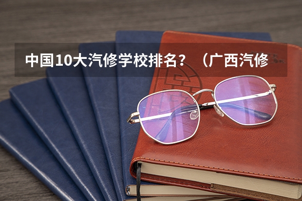 中国10大汽修学校排名？（广西汽修学校排名）