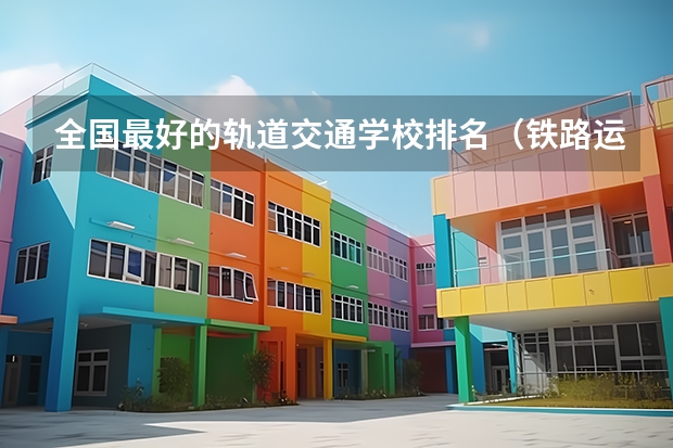 全国最好的轨道交通学校排名（铁路运输专业的学校？）