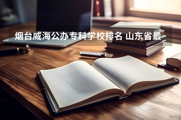 烟台威海公办专科学校排名 山东省最好的专科学校排名