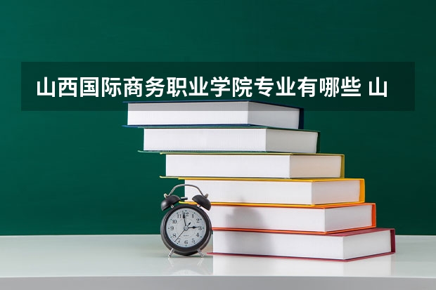 山西国际商务职业学院专业有哪些 山西国际商务职业学院优势专业有什么