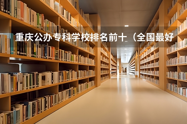 重庆公办专科学校排名前十（全国最好的专科学校公办排名）