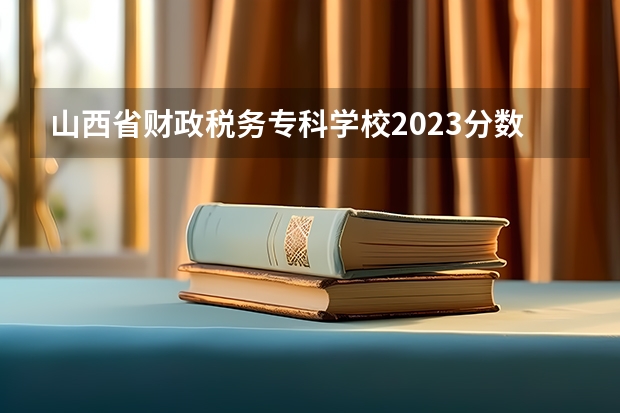 山西省财政税务专科学校2023分数线（山西的专科学校排名）