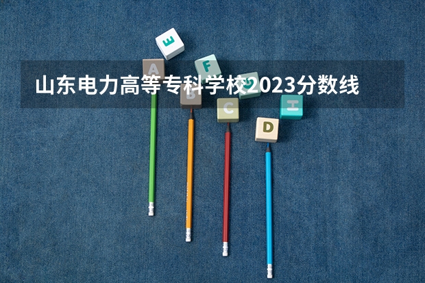 山东电力高等专科学校2023分数线是多少？