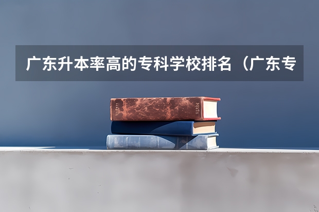 广东升本率高的专科学校排名（广东专科学校排名榜及录取分数线）