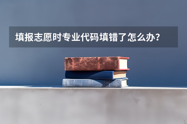 填报志愿时专业代码填错了怎么办？