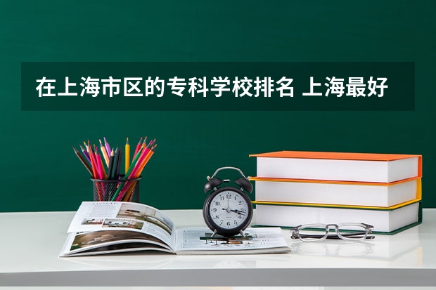 在上海市区的专科学校排名 上海最好的专科学校