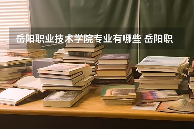 岳阳职业技术学院专业有哪些 岳阳职业技术学院优势专业有什么