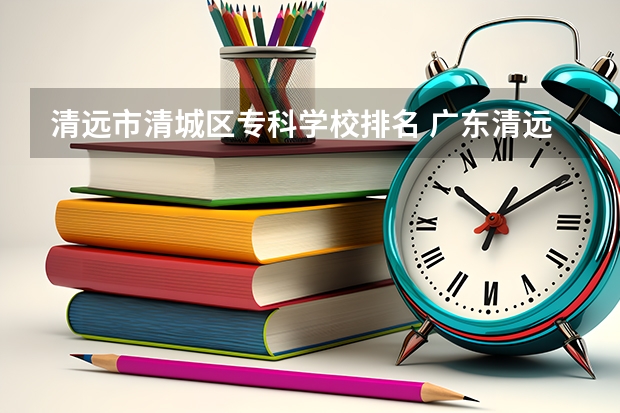 清远市清城区专科学校排名 广东清远本地大学排名,1个本科大学,9个专科,你知道的有多少?